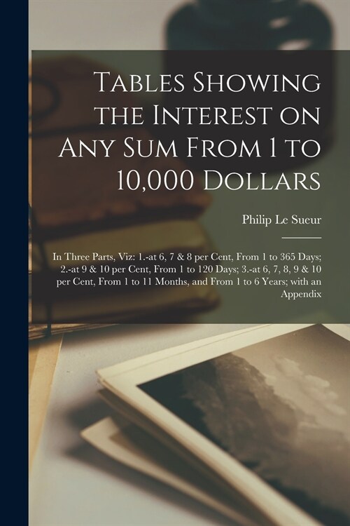 Tables Showing the Interest on Any Sum From 1 to 10,000 Dollars [microform]: in Three Parts, Viz: 1.-at 6, 7 & 8 per Cent, From 1 to 365 Days; 2.-at 9 (Paperback)