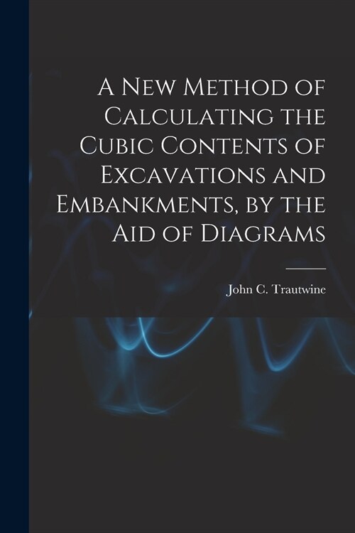 A New Method of Calculating the Cubic Contents of Excavations and Embankments, by the Aid of Diagrams (Paperback)