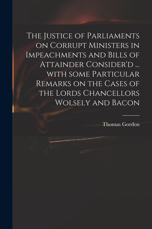 The Justice of Parliaments on Corrupt Ministers in Impeachments and Bills of Attainder Considerd ... With Some Particular Remarks on the Cases of the (Paperback)