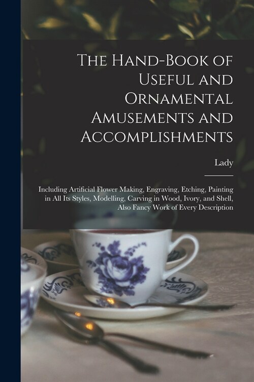 The Hand-book of Useful and Ornamental Amusements and Accomplishments: Including Artificial Flower Making, Engraving, Etching, Painting in All Its Sty (Paperback)