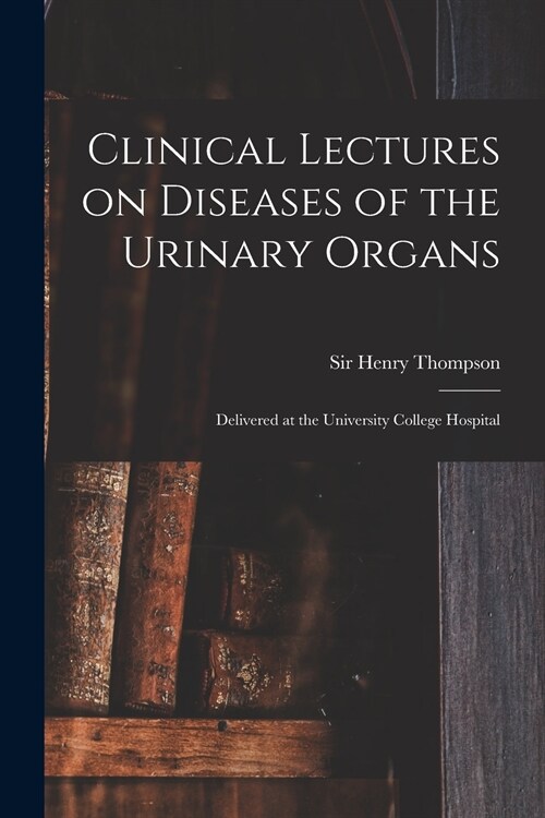 Clinical Lectures on Diseases of the Urinary Organs: Delivered at the University College Hospital (Paperback)