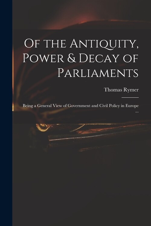 Of the Antiquity, Power & Decay of Parliaments: Being a General View of Government and Civil Policy in Europe ... (Paperback)