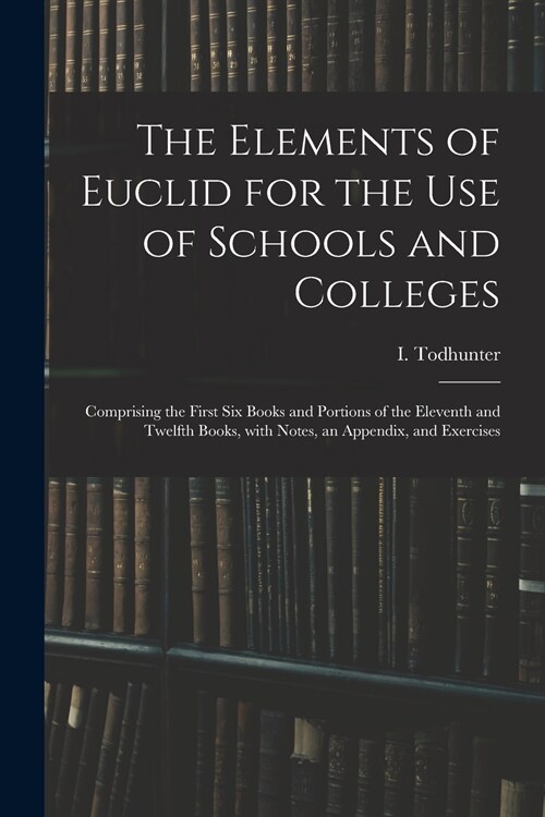 The Elements of Euclid for the Use of Schools and Colleges: Comprising the First Six Books and Portions of the Eleventh and Twelfth Books, With Notes, (Paperback)