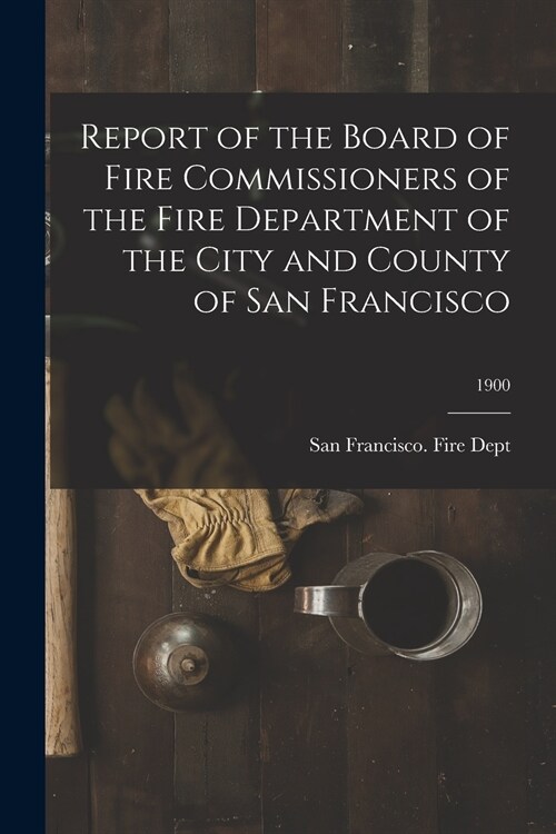 Report of the Board of Fire Commissioners of the Fire Department of the City and County of San Francisco; 1900 (Paperback)