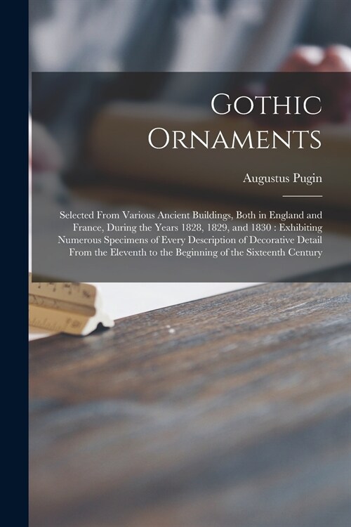 Gothic Ornaments: Selected From Various Ancient Buildings, Both in England and France, During the Years 1828, 1829, and 1830: Exhibiting (Paperback)