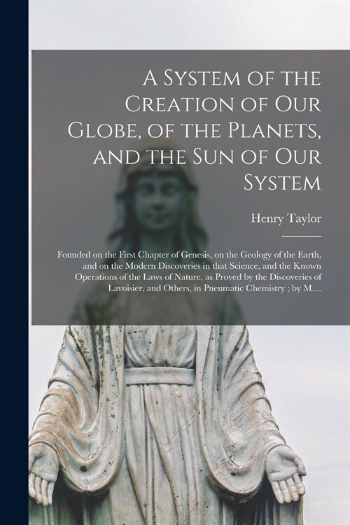 A System of the Creation of Our Globe, of the Planets, and the Sun of Our System [microform]: Founded on the First Chapter of Genesis, on the Geology (Paperback)