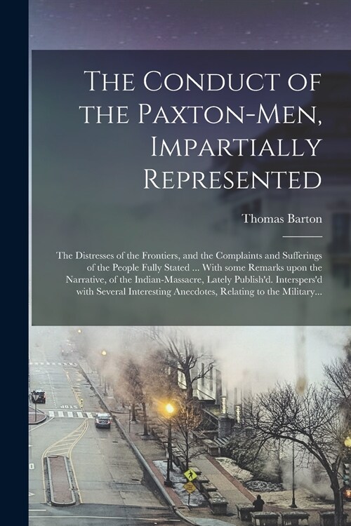 The Conduct of the Paxton-men, Impartially Represented; the Distresses of the Frontiers, and the Complaints and Sufferings of the People Fully Stated  (Paperback)