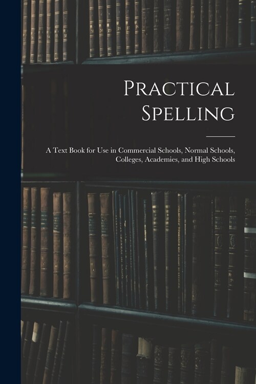 Practical Spelling: a Text Book for Use in Commercial Schools, Normal Schools, Colleges, Academies, and High Schools (Paperback)