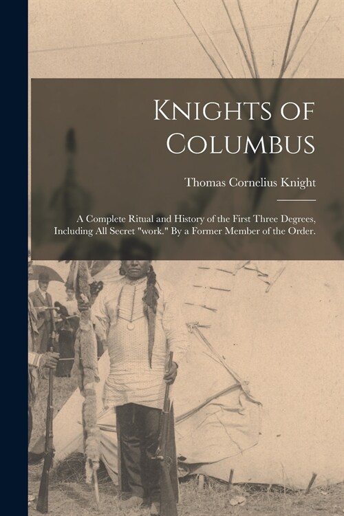 Knights of Columbus: A Complete Ritual and History of the First Three Degrees, Including All Secret work. By a Former Member of the Order (Paperback)