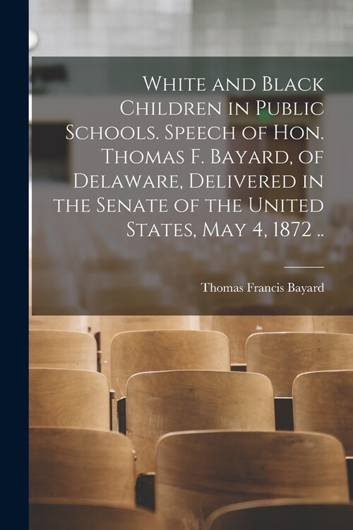 White and Black Children in Public Schools. Speech of Hon. Thomas F. Bayard, of Delaware, Delivered in the Senate of the United States, May 4, 1872 .. (Paperback)