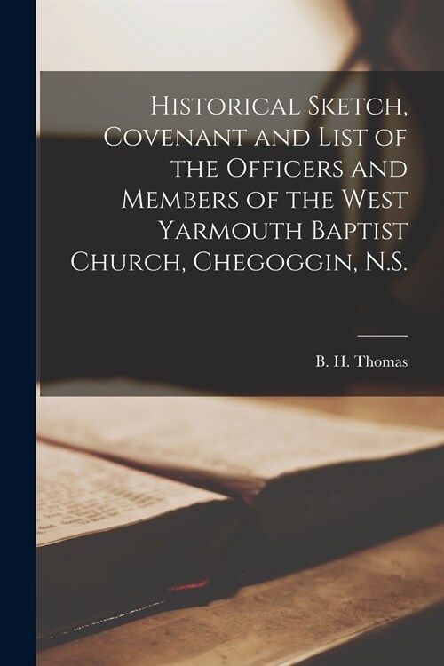 Historical Sketch, Covenant and List of the Officers and Members of the West Yarmouth Baptist Church, Chegoggin, N.S. [microform] (Paperback)