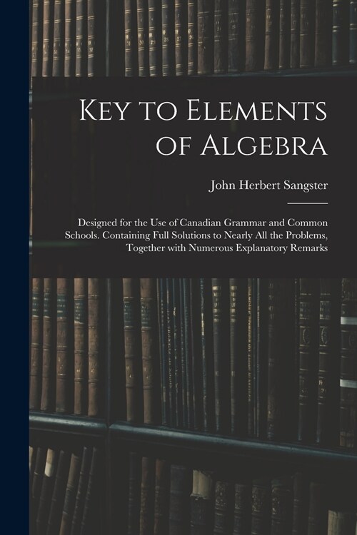 Key to Elements of Algebra: Designed for the Use of Canadian Grammar and Common Schools. Containing Full Solutions to Nearly All the Problems, Tog (Paperback)