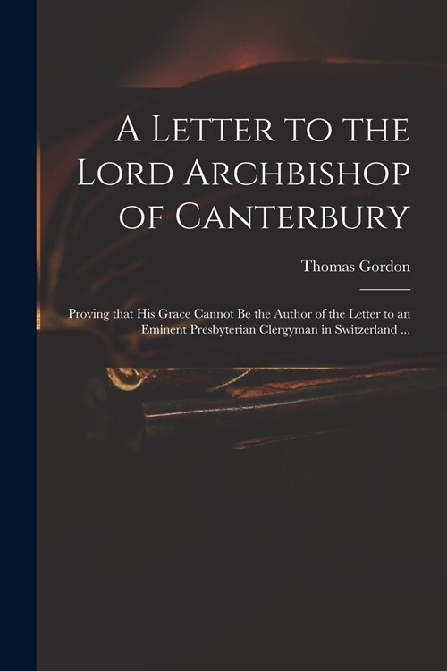 A Letter to the Lord Archbishop of Canterbury: Proving That His Grace Cannot Be the Author of the Letter to an Eminent Presbyterian Clergyman in Switz (Paperback)