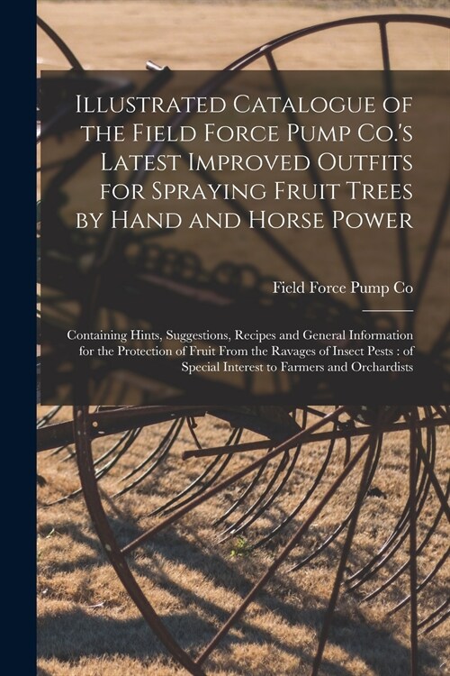Illustrated Catalogue of the Field Force Pump Co.s Latest Improved Outfits for Spraying Fruit Trees by Hand and Horse Power: Containing Hints, Sugges (Paperback)