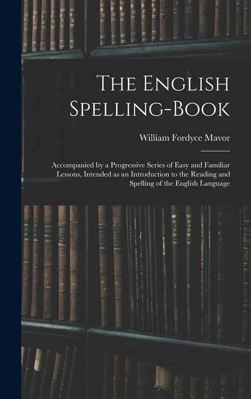 The English Spelling-book: Accompanied by a Progressive Series of Easy and Familiar Lessons, Intended as an Introduction to the Reading and Spell (Hardcover)