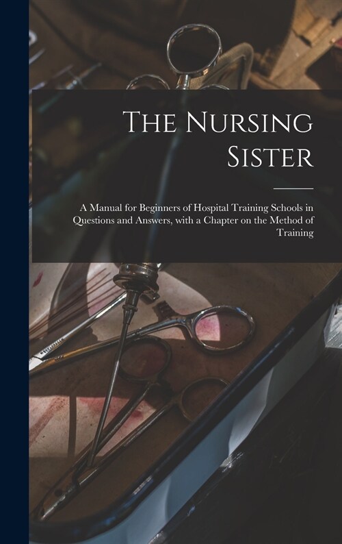 The Nursing Sister: a Manual for Beginners of Hospital Training Schools in Questions and Answers, With a Chapter on the Method of Training (Hardcover)