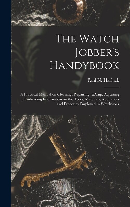 The Watch Jobbers Handybook: A Practical Manual on Cleaning, Repairing, & Adjusting: Embracing Information on the Tools, Materials, Appliances and (Hardcover)