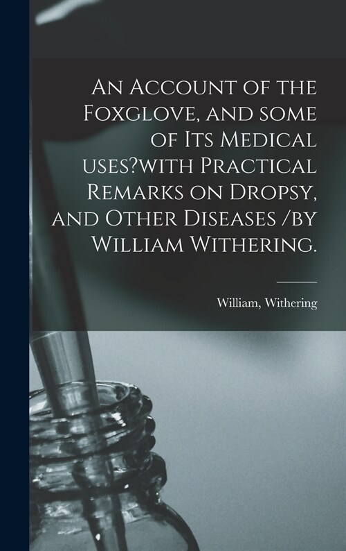 An Account of the Foxglove, and Some of Its Medical Uses?with Practical Remarks on Dropsy, and Other Diseases /by William Withering. (Hardcover)