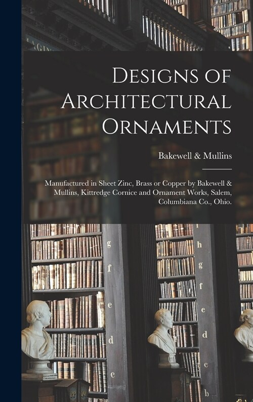 Designs of Architectural Ornaments: Manufactured in Sheet Zinc, Brass or Copper by Bakewell & Mullins, Kittredge Cornice and Ornament Works, Salem, Co (Hardcover)