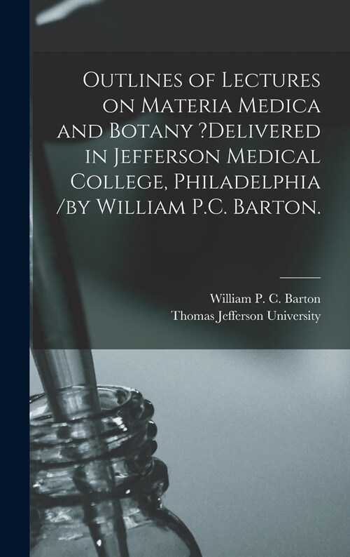 Outlines of Lectures on Materia Medica and Botany ?delivered in Jefferson Medical College, Philadelphia /by William P.C. Barton. (Hardcover)
