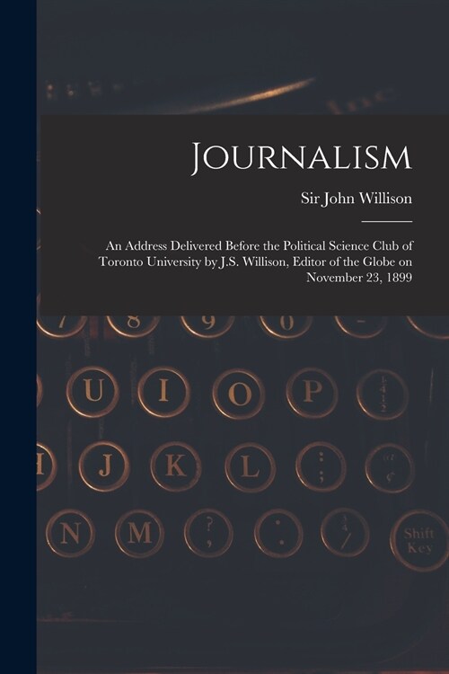 Journalism [microform]: an Address Delivered Before the Political Science Club of Toronto University by J.S. Willison, Editor of the Globe on (Paperback)