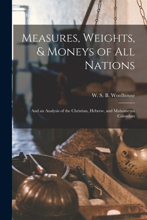 Measures, Weights, & Moneys of All Nations: and an Analysis of the Christian, Hebrew, and Mahometan Calendars (Paperback)