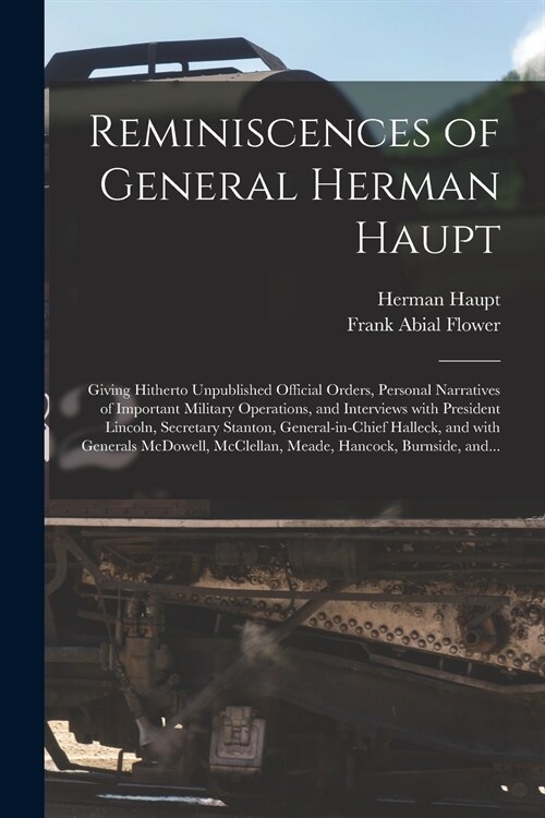 Reminiscences of General Herman Haupt: Giving Hitherto Unpublished Official Orders, Personal Narratives of Important Military Operations, and Intervie (Paperback)