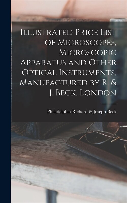 Illustrated Price List of Microscopes, Microscopic Apparatus and Other Optical Instruments, Manufactured by R. & J. Beck, London (Hardcover)