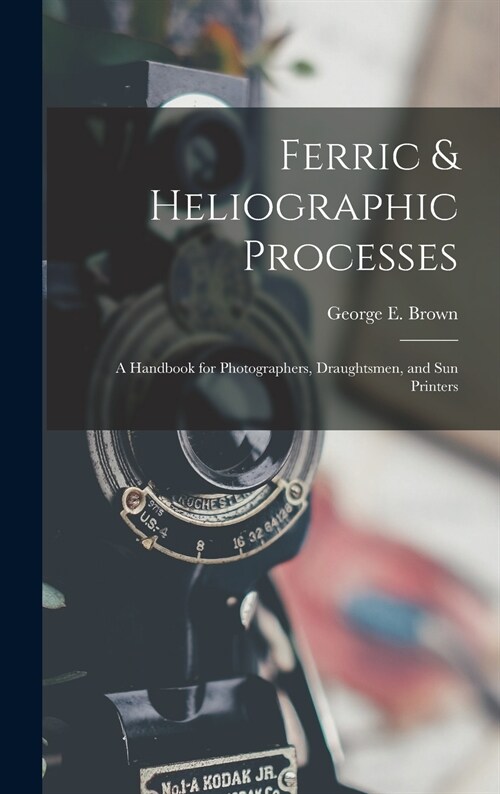 Ferric & Heliographic Processes: a Handbook for Photographers, Draughtsmen, and Sun Printers (Hardcover)