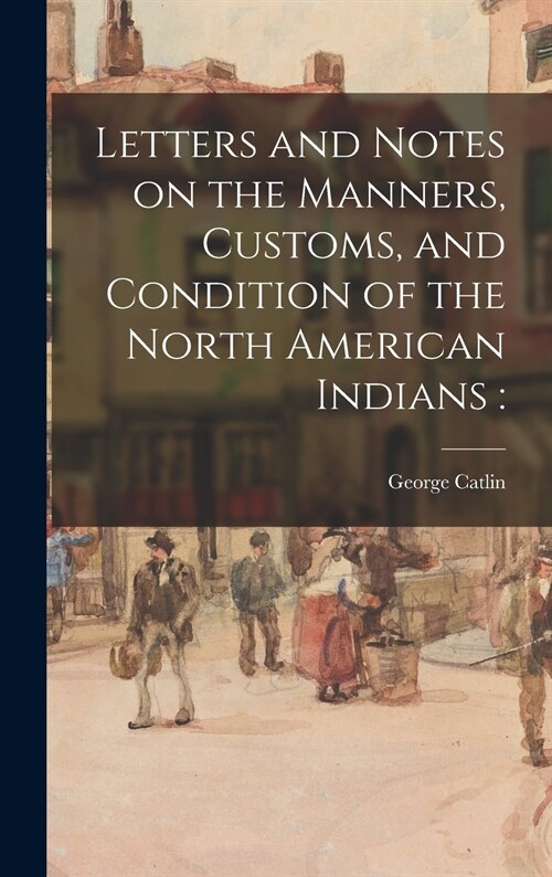Letters and Notes on the Manners, Customs, and Condition of the North American Indians (Hardcover)