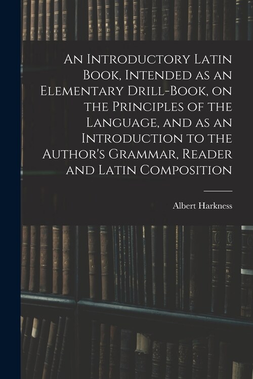 An Introductory Latin Book, Intended as an Elementary Drill-Book, on the Principles of the Language, and as an Introduction to the Authors Grammar, R (Paperback)