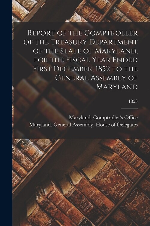 Report of the Comptroller of the Treasury Department of the State of Maryland, for the Fiscal Year Ended First December, 1852 to the General Assembly  (Paperback)