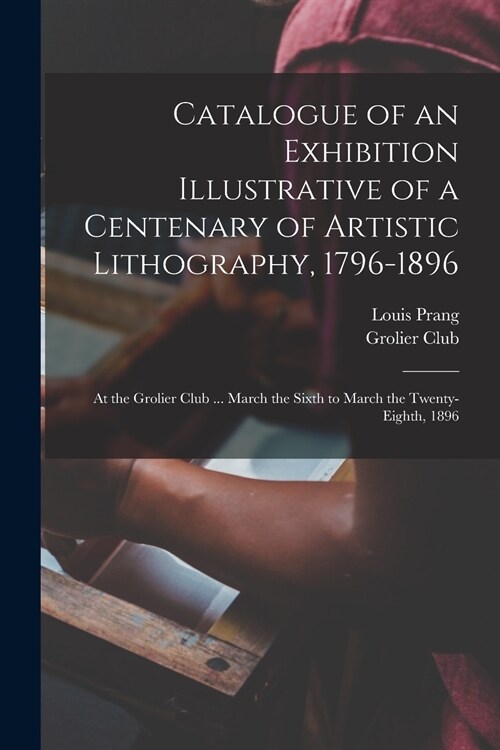 Catalogue of an Exhibition Illustrative of a Centenary of Artistic Lithography, 1796-1896: at the Grolier Club ... March the Sixth to March the Twenty (Paperback)