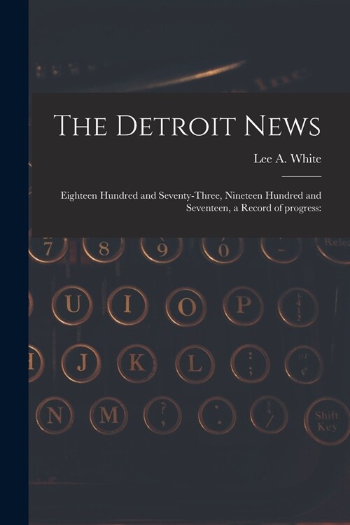 The Detroit News: Eighteen Hundred and Seventy-three, Nineteen Hundred and Seventeen, a Record of Progress: (Paperback)