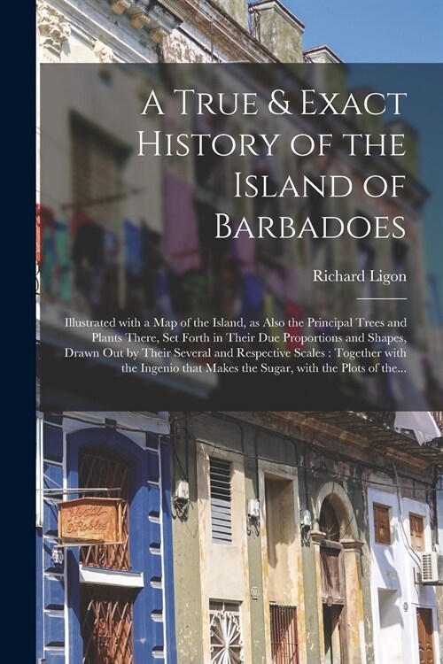 A True & Exact History of the Island of Barbadoes: Illustrated With a Map of the Island, as Also the Principal Trees and Plants There, Set Forth in Th (Paperback)