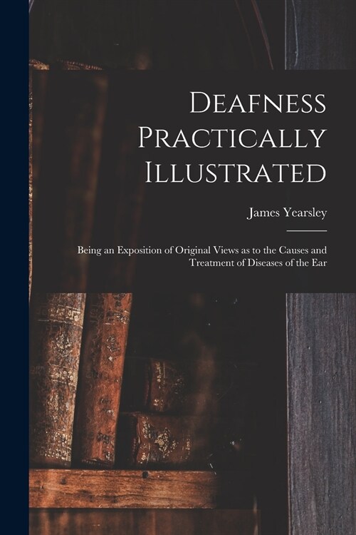 Deafness Practically Illustrated: Being an Exposition of Original Views as to the Causes and Treatment of Diseases of the Ear (Paperback)