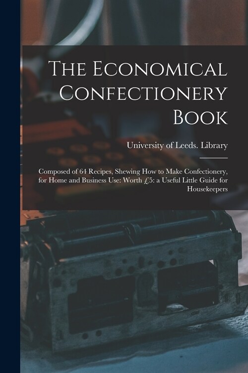 The Economical Confectionery Book: Composed of 64 Recipes, Shewing How to Make Confectionery, for Home and Business Use: Worth ?: a Useful Little Gui (Paperback)