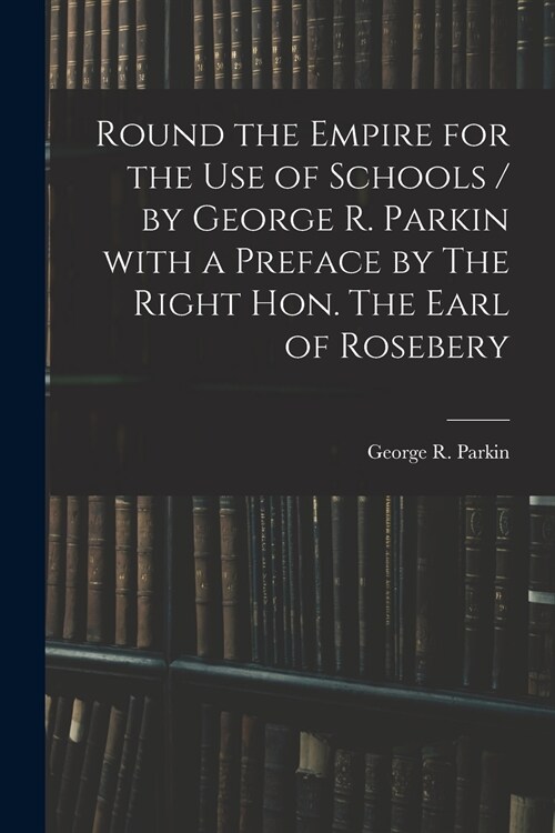 Round the Empire for the Use of Schools / by George R. Parkin With a Preface by The Right Hon. The Earl of Rosebery (Paperback)