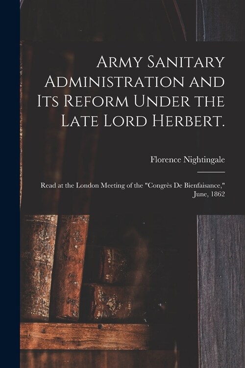 Army Sanitary Administration and Its Reform Under the Late Lord Herbert.: Read at the London Meeting of the Congr? De Bienfaisance, June, 1862 (Paperback)