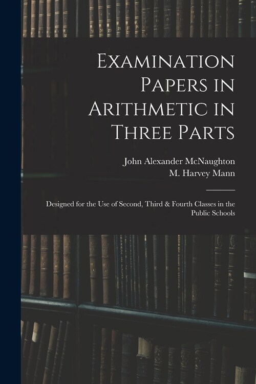 Examination Papers in Arithmetic in Three Parts: Designed for the Use of Second, Third & Fourth Classes in the Public Schools (Paperback)