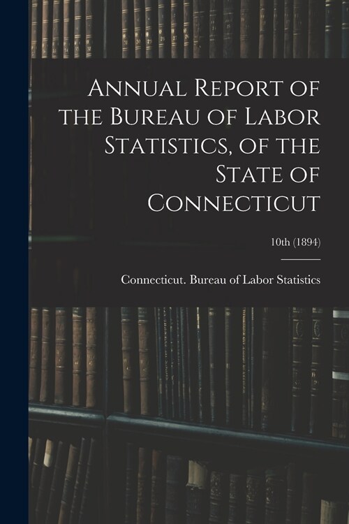 Annual Report of the Bureau of Labor Statistics, of the State of Connecticut; 10th (1894) (Paperback)