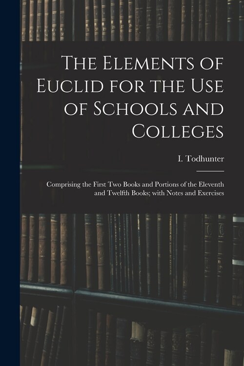The Elements of Euclid for the Use of Schools and Colleges: Comprising the First Two Books and Portions of the Eleventh and Twelfth Books; With Notes (Paperback)