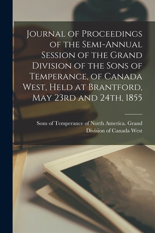 Journal of Proceedings of the Semi-annual Session of the Grand Division of the Sons of Temperance, of Canada West, Held at Brantford, May 23rd and 24t (Paperback)