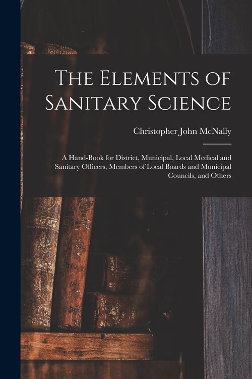 The Elements of Sanitary Science: a Hand-book for District, Municipal, Local Medical and Sanitary Officers, Members of Local Boards and Municipal Coun (Paperback)