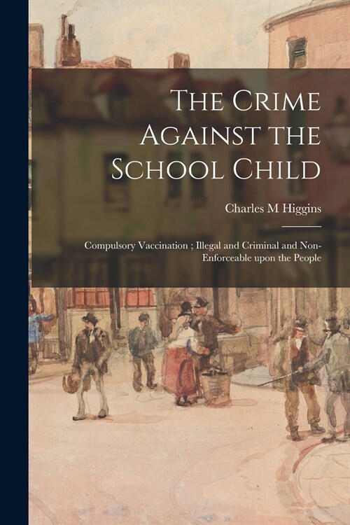 The Crime Against the School Child: Compulsory Vaccination; Illegal and Criminal and Non-enforceable Upon the People (Paperback)