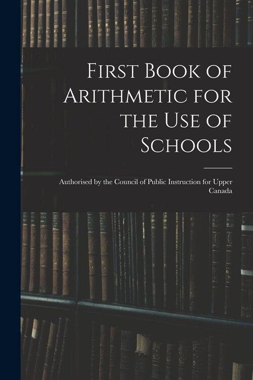 First Book of Arithmetic for the Use of Schools: Authorised by the Council of Public Instruction for Upper Canada (Paperback)