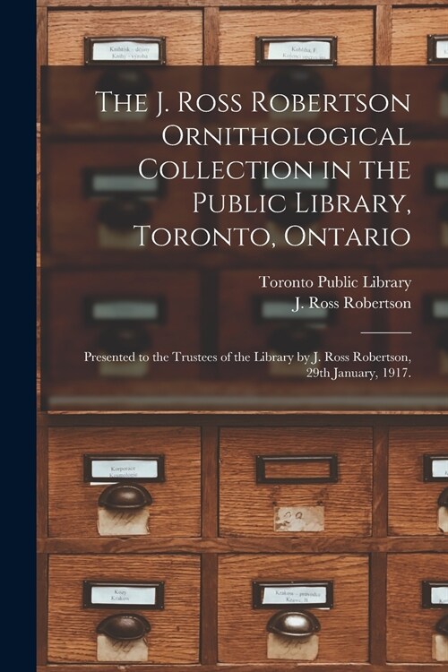 The J. Ross Robertson Ornithological Collection in the Public Library, Toronto, Ontario: Presented to the Trustees of the Library by J. Ross Robertson (Paperback)