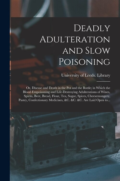 Deadly Adulteration and Slow Poisoning: or, Disease and Death in the Pot and the Bottle; in Which the Blood-empoisoning and Life-destroying Adulterati (Paperback)