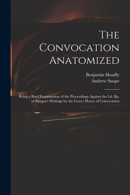 The Convocation Anatomized: Being a Brief Examination of the Proceedings Against the Ld. Bp. of Bangors Writings by the Lower House of Convocatio (Paperback)