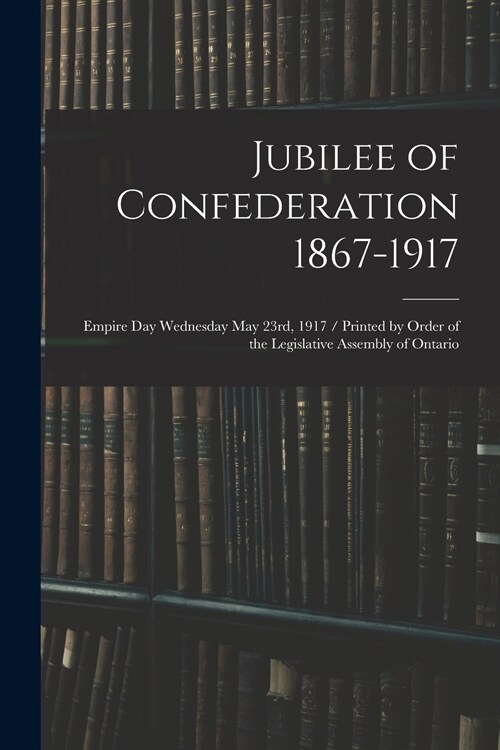 Jubilee of Confederation 1867-1917; Empire Day Wednesday May 23rd, 1917 / Printed by Order of the Legislative Assembly of Ontario (Paperback)